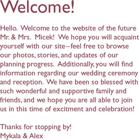 Welcome!
Hello.  Welcome to the website of the future Mr. & Mrs.  Micek!  We hope you will acquaint yourself with our site–feel free to browse our photos, stories, and updates of our planning progress.  Additionally, you will find information regarding our wedding ceremony and reception.  We have been so blessed with such wonderful and supportive family and friends, and we hope you are all able to join us in this time of excitment and celebration!
Thanks for stopping by!
Mykala & Alex.